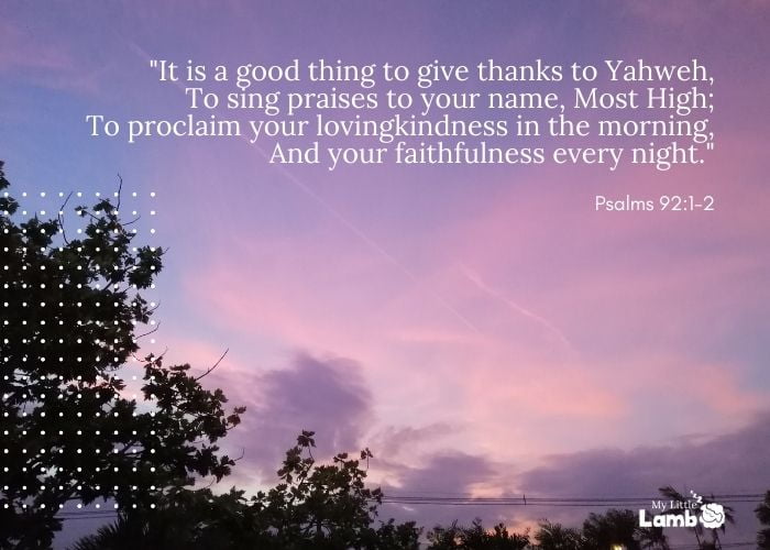 Psalm 92:1-2 “It is a good thing to give thanks to Yahweh, To sing praises to your name, Most High; To proclaim your lovingkindness in the morning, And your faithfulness every night.”